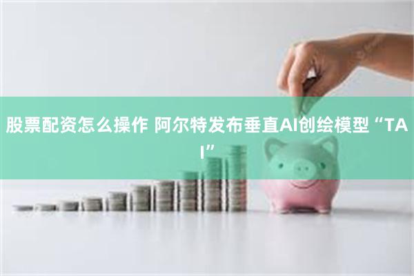 股票配资怎么操作 阿尔特发布垂直AI创绘模型“TAI”