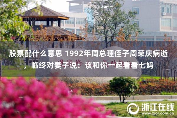股票配什么意思 1992年周总理侄子周荣庆病逝，临终对妻子说：该和你一起看看七妈