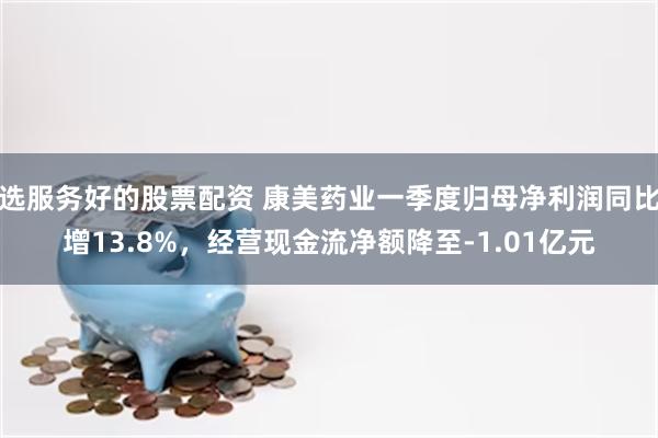 选服务好的股票配资 康美药业一季度归母净利润同比增13.8%，经营现金流净额降至-1.01亿元