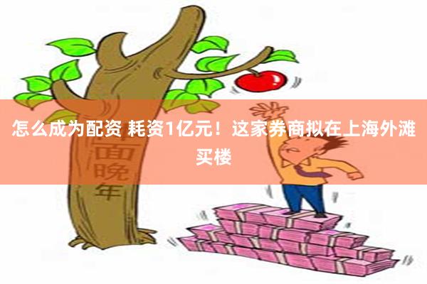 怎么成为配资 耗资1亿元！这家券商拟在上海外滩买楼