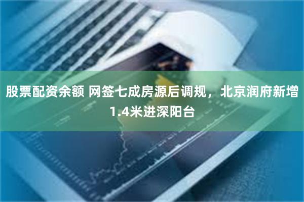 股票配资余额 网签七成房源后调规，北京润府新增1.4米进深阳台