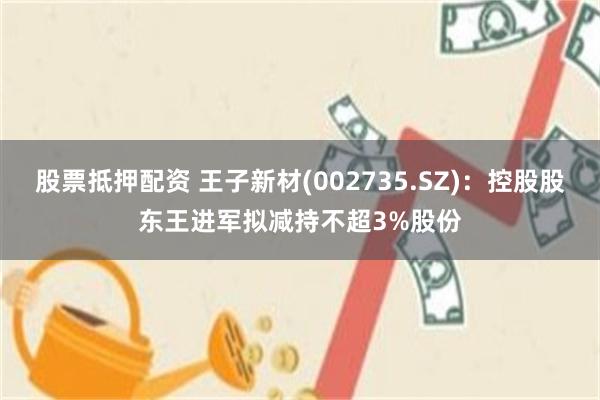 股票抵押配资 王子新材(002735.SZ)：控股股东王进军拟减持不超3%股份