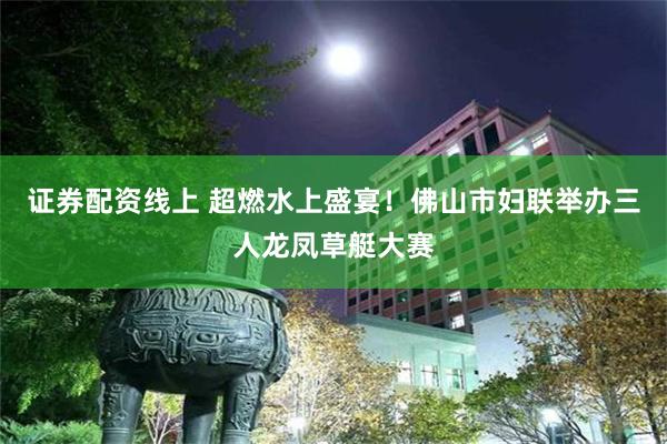 证券配资线上 超燃水上盛宴！佛山市妇联举办三人龙凤草艇大赛