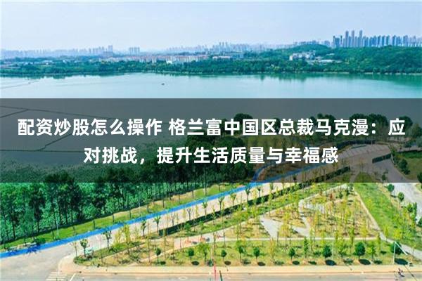 配资炒股怎么操作 格兰富中国区总裁马克漫：应对挑战，提升生活质量与幸福感