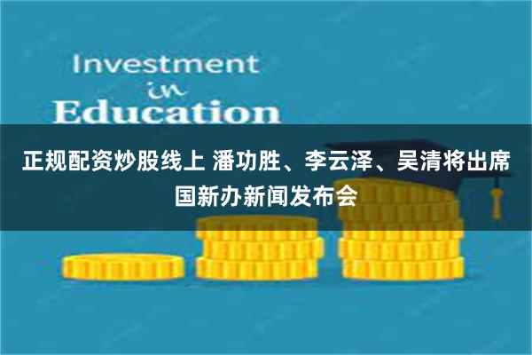 正规配资炒股线上 潘功胜、李云泽、吴清将出席国新办新闻发布会