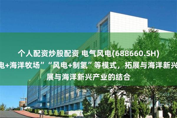个人配资炒股配资 电气风电(688660.SH)：通过“风电+海洋牧场”“风电+制氢”等模式，拓展与海洋新兴产业的结合
