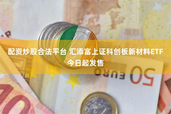配资炒股合法平台 汇添富上证科创板新材料ETF今日起发售
