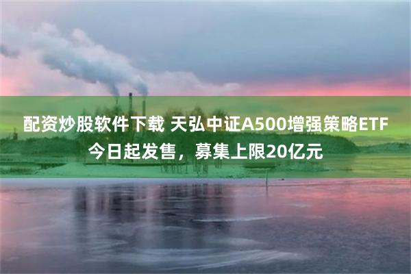 配资炒股软件下载 天弘中证A500增强策略ETF今日起发售，募集上限20亿元