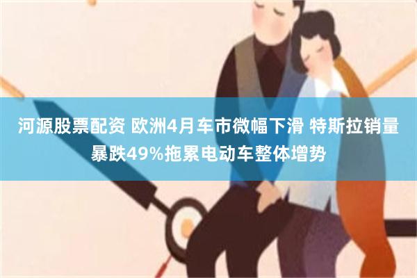 河源股票配资 欧洲4月车市微幅下滑 特斯拉销量暴跌49%拖累电动车整体增势