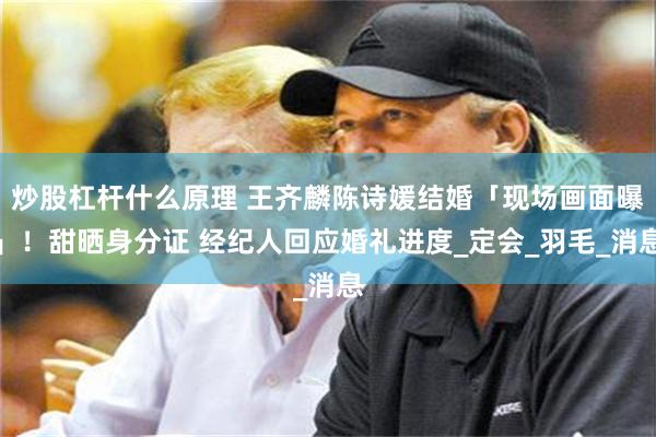 炒股杠杆什么原理 王齐麟陈诗媛结婚「现场画面曝」！甜晒身分证 经纪人回应婚礼进度_定会_羽毛_消息
