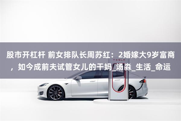 股市开杠杆 前女排队长周苏红：2婚嫁大9岁富商，如今成前夫试管女儿的干妈_汤淼_生活_命运