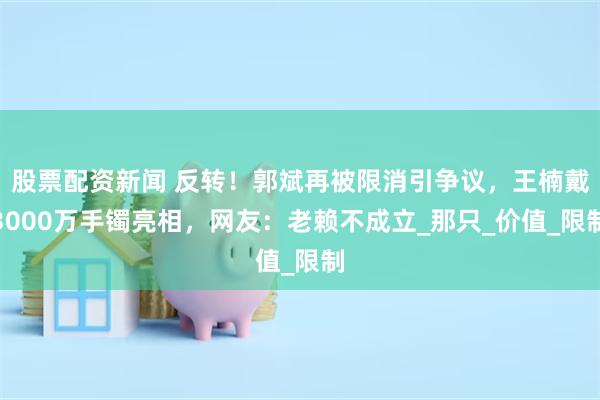 股票配资新闻 反转！郭斌再被限消引争议，王楠戴3000万手镯亮相，网友：老赖不成立_那只_价值_限制