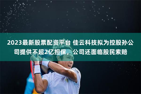 2023最新股票配资平台 佳云科技拟为控股孙公司提供不超2亿担保，公司还面临股民索赔