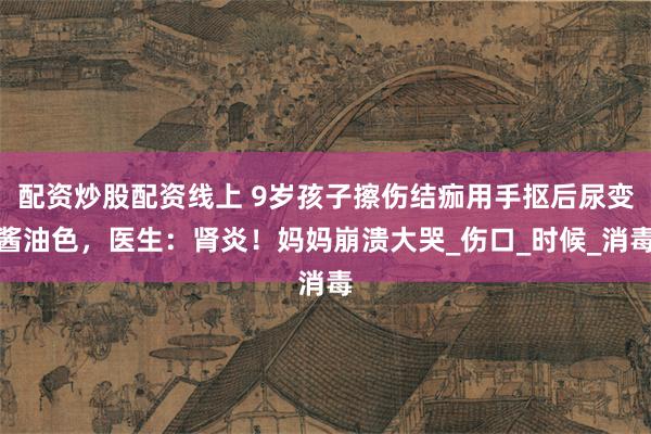 配资炒股配资线上 9岁孩子擦伤结痂用手抠后尿变酱油色，医生：肾炎！妈妈崩溃大哭_伤口_时候_消毒