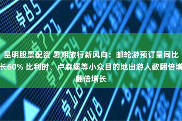 昆明股票配资 暑期旅行新风向：邮轮游预订量同比增长60% 比利时、卢森堡等小众目的地出游人数翻倍增长