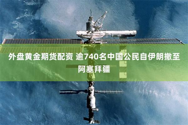 外盘黄金期货配资 逾740名中国公民自伊朗撤至阿塞拜疆