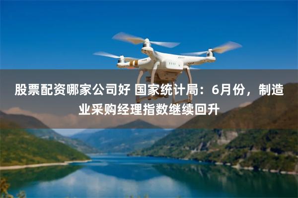 股票配资哪家公司好 国家统计局：6月份，制造业采购经理指数继续回升