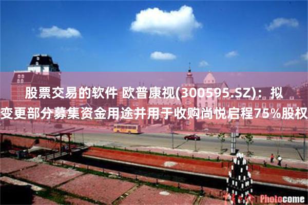 股票交易的软件 欧普康视(300595.SZ)：拟变更部分募集资金用途并用于收购尚悦启程75%股权
