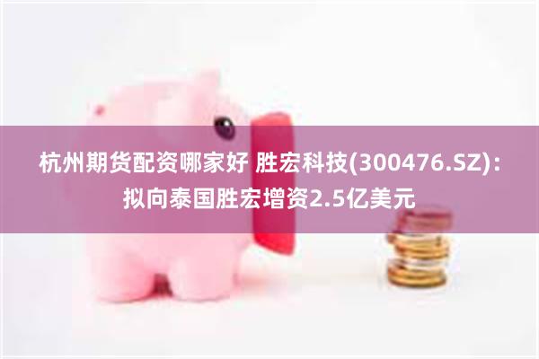 杭州期货配资哪家好 胜宏科技(300476.SZ)：拟向泰国胜宏增资2.5亿美元