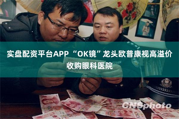实盘配资平台APP “OK镜”龙头欧普康视高溢价收购眼科医院