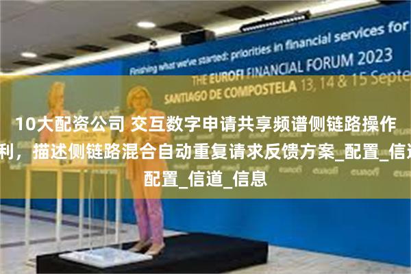10大配资公司 交互数字申请共享频谱侧链路操作相关专利，描述侧链路混合自动重复请求反馈方案_配置_信道_信息