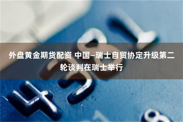 外盘黄金期货配资 中国—瑞士自贸协定升级第二轮谈判在瑞士举行