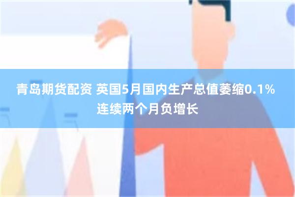 青岛期货配资 英国5月国内生产总值萎缩0.1% 连续两个月负增长
