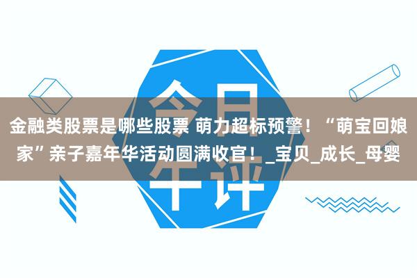 金融类股票是哪些股票 萌力超标预警！“萌宝回娘家”亲子嘉年华活动圆满收官！_宝贝_成长_母婴