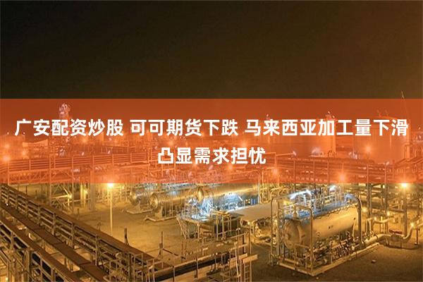 广安配资炒股 可可期货下跌 马来西亚加工量下滑凸显需求担忧