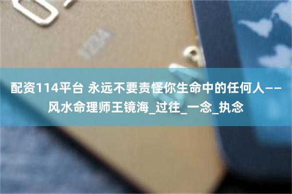 配资114平台 永远不要责怪你生命中的任何人——风水命理师王镜海_过往_一念_执念