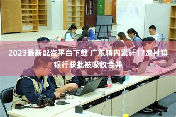 2023最新配资平台下载 广东辖内累计17家村镇银行获批被吸收合并