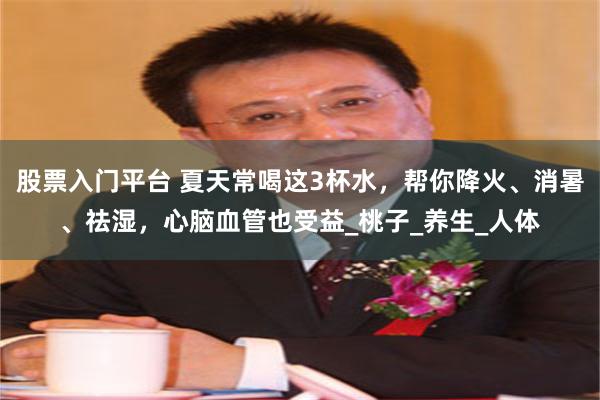 股票入门平台 夏天常喝这3杯水，帮你降火、消暑、祛湿，心脑血管也受益_桃子_养生_人体