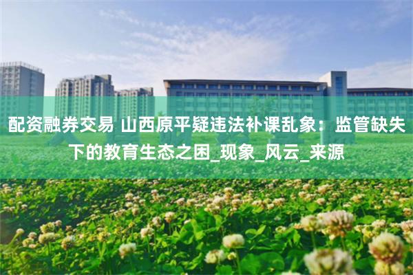 配资融券交易 山西原平疑违法补课乱象：监管缺失下的教育生态之困_现象_风云_来源