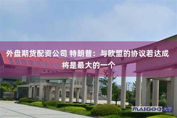 外盘期货配资公司 特朗普：与欧盟的协议若达成 将是最大的一个