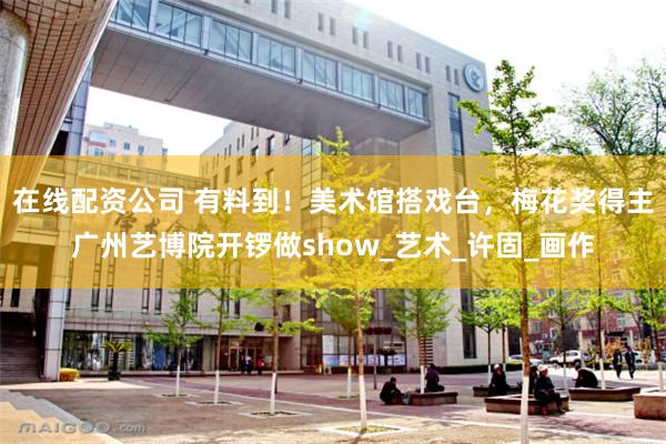 在线配资公司 有料到！美术馆搭戏台，梅花奖得主广州艺博院开锣做show_艺术_许固_画作
