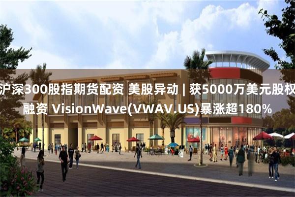 沪深300股指期货配资 美股异动 | 获5000万美元股权融资 VisionWave(VWAV.US)暴涨超180%