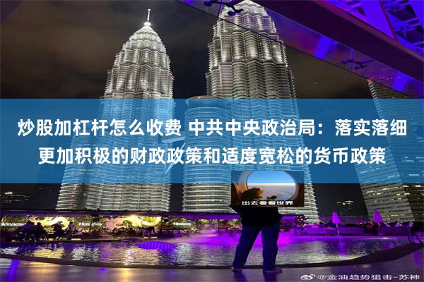 炒股加杠杆怎么收费 中共中央政治局：落实落细更加积极的财政政策和适度宽松的货币政策