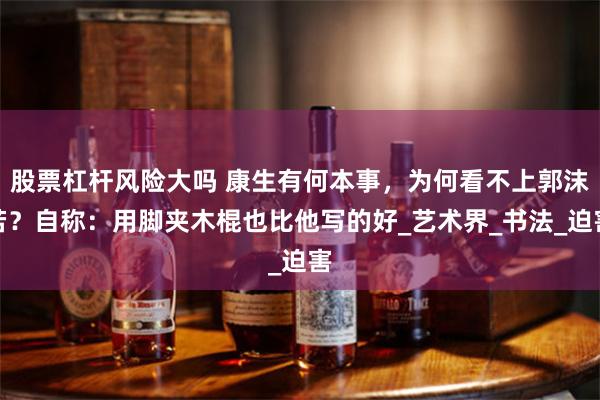 股票杠杆风险大吗 康生有何本事，为何看不上郭沫若？自称：用脚夹木棍也比他写的好_艺术界_书法_迫害