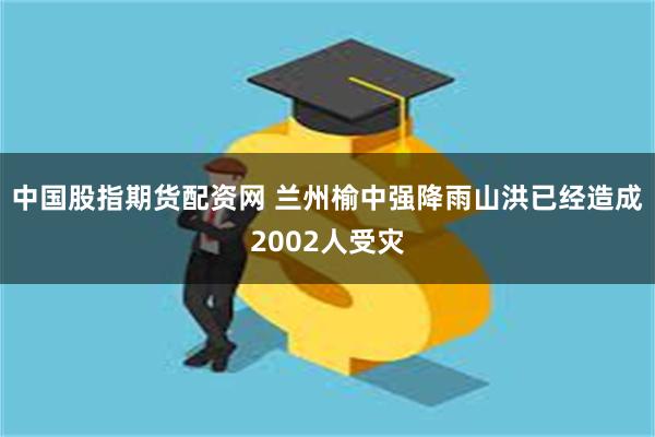 中国股指期货配资网 兰州榆中强降雨山洪已经造成2002人受灾