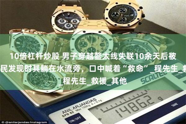 10倍杠杆炒股 男子穿越鳌太线失联10余天后被找到：村民发现时其躺在水流旁，口中喊着“救命”_程先生_救援_其他