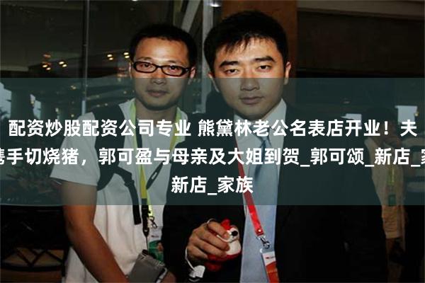 配资炒股配资公司专业 熊黛林老公名表店开业！夫妻携手切烧猪，郭可盈与母亲及大姐到贺_郭可颂_新店_家族