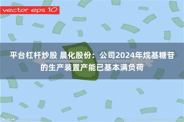 平台杠杆炒股 晨化股份：公司2024年烷基糖苷的生产装置产能已基本满负荷