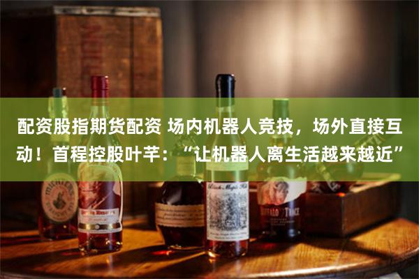 配资股指期货配资 场内机器人竞技，场外直接互动！首程控股叶芊：“让机器人离生活越来越近”