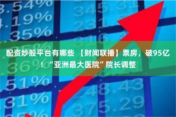 配资炒股平台有哪些 【财闻联播】票房，破95亿！“亚洲最大医院”院长调整