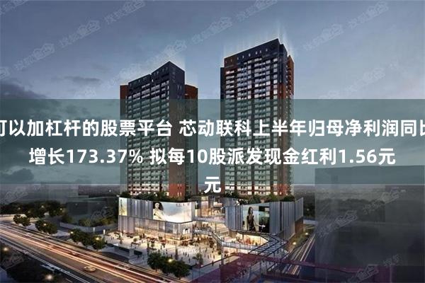 可以加杠杆的股票平台 芯动联科上半年归母净利润同比增长173.37% 拟每10股派发现金红利1.56元