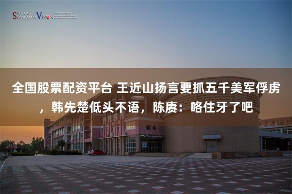 全国股票配资平台 王近山扬言要抓五千美军俘虏，韩先楚低头不语，陈赓：咯住牙了吧