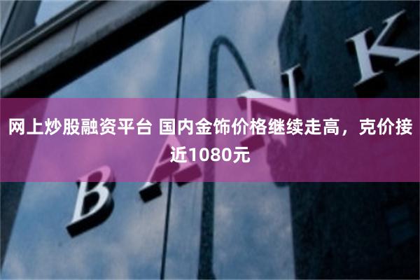 网上炒股融资平台 国内金饰价格继续走高，克价接近1080元
