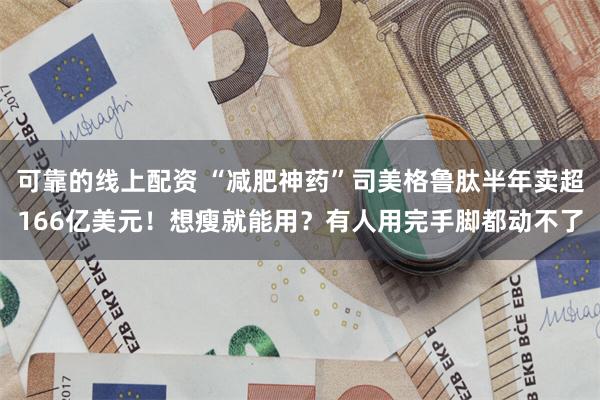 可靠的线上配资 “减肥神药”司美格鲁肽半年卖超166亿美元！想瘦就能用？有人用完手脚都动不了