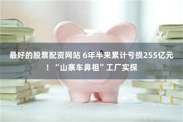 最好的股票配资网站 6年半来累计亏损255亿元！“山寨车鼻祖”工厂实探