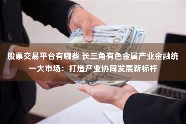 股票交易平台有哪些 长三角有色金属产业金融统一大市场：打造产业协同发展新标杆